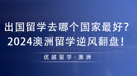 【澳洲留學】值得收藏！出國留學去哪個國家最好？2024澳洲留學逆風翻盤！